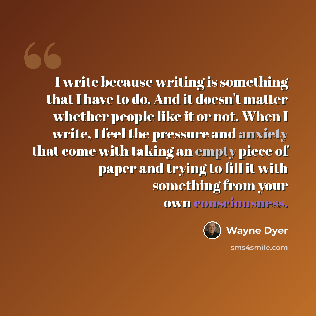 “I write because writing is something that I have to do. And it doesn't matter whether people like it or not. When I write, I feel the pressure and anxiety that come with taking an empty piece of paper and trying to fill it with something from your own consciousness.” quote by Wayne Dyer
