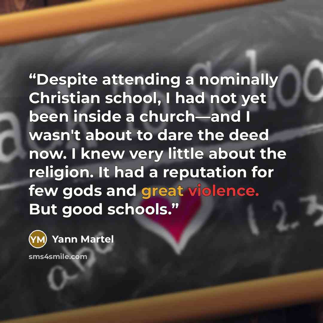 “Despite attending a nominally Christian school, I had not yet been inside a church—and I wasn't about to dare the deed now. I knew very little about the religion. It had a reputation for few gods and great violence. But good schools.” quote by Yann Martel