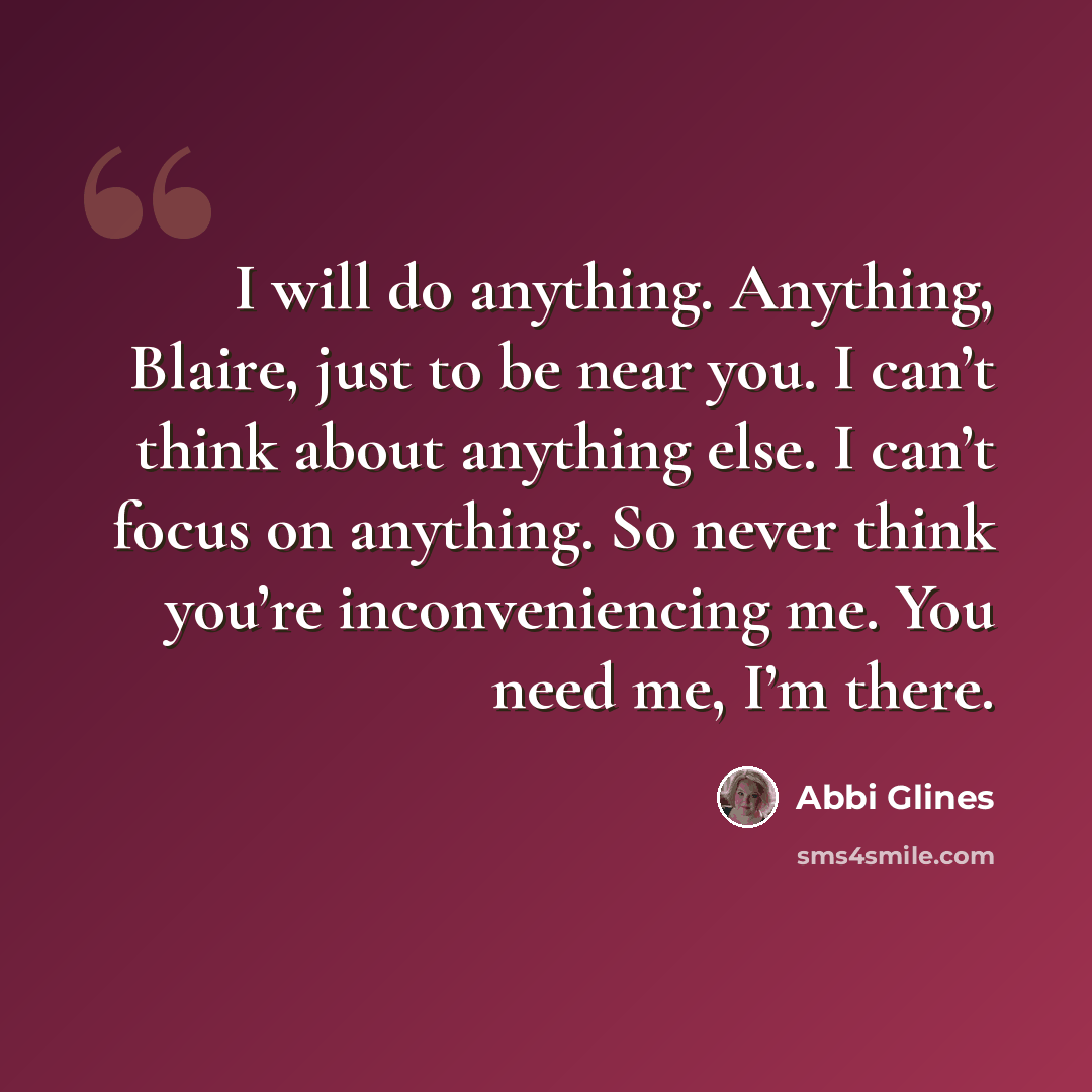 “I will do anything. Anything, Blaire, just to be near you. I can’t think about anything else. I can’t focus on anything. So never think you’re inconveniencing me. You need me, I’m there.” quote by Abbi Glines