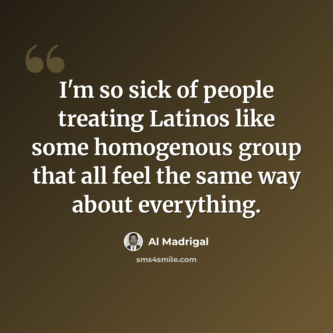 “I'm so sick of people treating Latinos like some homogenous group that all feel the same way about everything.” quote by Al Madrigal