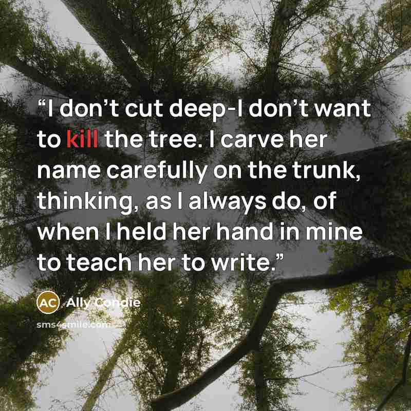 “I don't cut deep-I don't want to kill the tree. I carve her name carefully on the trunk, thinking, as I always do, of when I held her hand in mine to teach her to write.” quote by Ally Condie