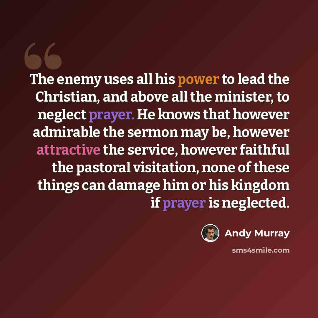 “The enemy uses all his power to lead the Christian, and above all the minister, to neglect prayer. He knows that however admirable the sermon may be, however attractive the service, however faithful the pastoral visitation, none of these things can damage him or his kingdom if prayer is neglected.” quote by Andy Murray
