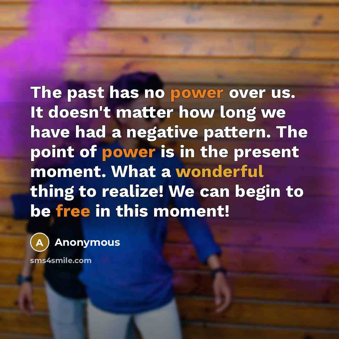 “The past has no power over us. It doesn't matter how long we have had a negative pattern. The point of power is in the present moment. What a wonderful thing to realize! We can begin to be free in this moment!” quote by Anonymous