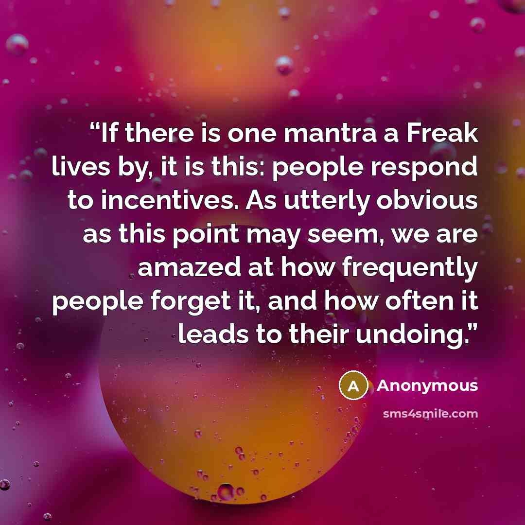 “If there is one mantra a Freak lives by, it is this: people respond to incentives. As utterly obvious as this point may seem, we are amazed at how frequently people forget it, and how often it leads to their undoing.” quote by Anonymous