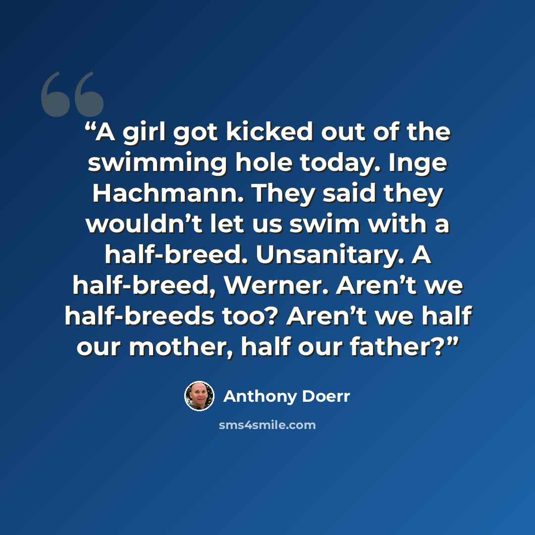 “A girl got kicked out of the swimming hole today. Inge Hachmann. They said they wouldn’t let us swim with a half-breed. Unsanitary. A half-breed, Werner. Aren’t we half-breeds too? Aren’t we half our mother, half our father?” quote by Anthony Doerr