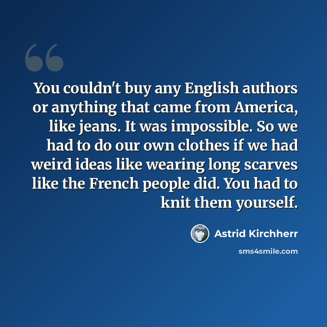 “You couldn't buy any English authors or anything that came from America, like jeans. It was impossible. So we had to do our own clothes if we had weird ideas like wearing long scarves like the French people did. You had to knit them yourself.” quote by Astrid Kirchherr