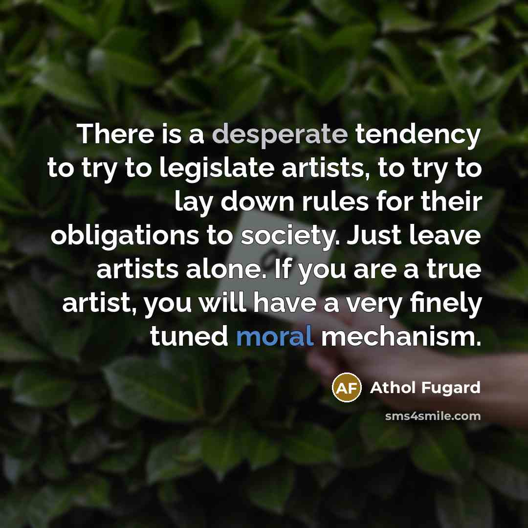 “There is a desperate tendency to try to legislate artists, to try to lay down rules for their obligations to society. Just leave artists alone. If you are a true artist, you will have a very finely tuned moral mechanism.” quote by Athol Fugard
