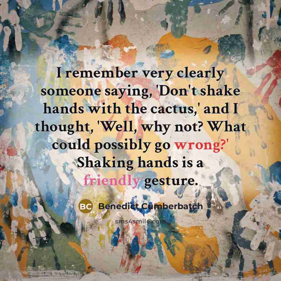 “I remember very clearly someone saying, 'Don't shake hands with the cactus,' and I thought, 'Well, why not? What could possibly go wrong?' Shaking hands is a friendly gesture.” quote by Benedict Cumberbatch