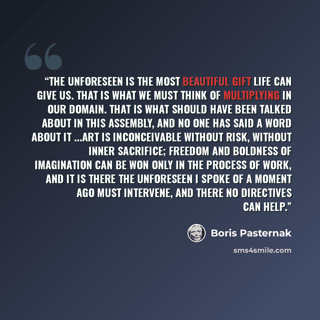“The unforeseen is the most beautiful gift life can give us. That is what we must think of multiplying in our domain. That is what should have been talked about in this assembly, and no one has said a word about it ...Art is inconceivable without risk, without inner sacrifice; freedom and boldness…” quote by Boris Pasternak