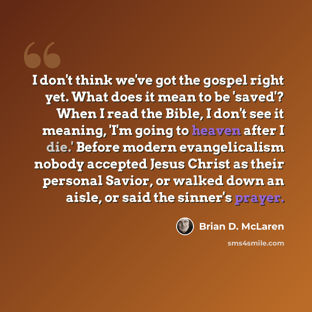 “I don't think we've got the gospel right yet. What does it mean to be 'saved'? When I read the Bible, I don't see it meaning, 'I'm going to heaven after I die.' Before modern evangelicalism nobody accepted Jesus Christ as their personal Savior, or walked down an aisle, or said the sinner's prayer.” quote by Brian D. McLaren