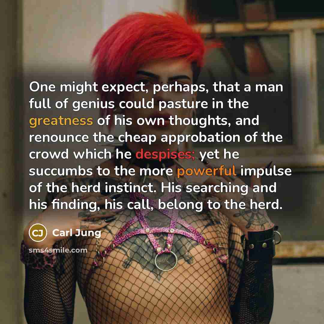 “One might expect, perhaps, that a man full of genius could pasture in the greatness of his own thoughts, and renounce the cheap approbation of the crowd which he despises; yet he succumbs to the more powerful impulse of the herd instinct. His searching and his finding, his call, belong to the herd.” quote by Carl Jung
