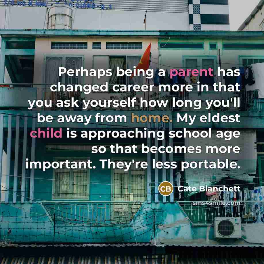 “Perhaps being a parent has changed career more in that you ask yourself how long you'll be away from home. My eldest child is approaching school age so that becomes more important. They're less portable.” quote by Cate Blanchett