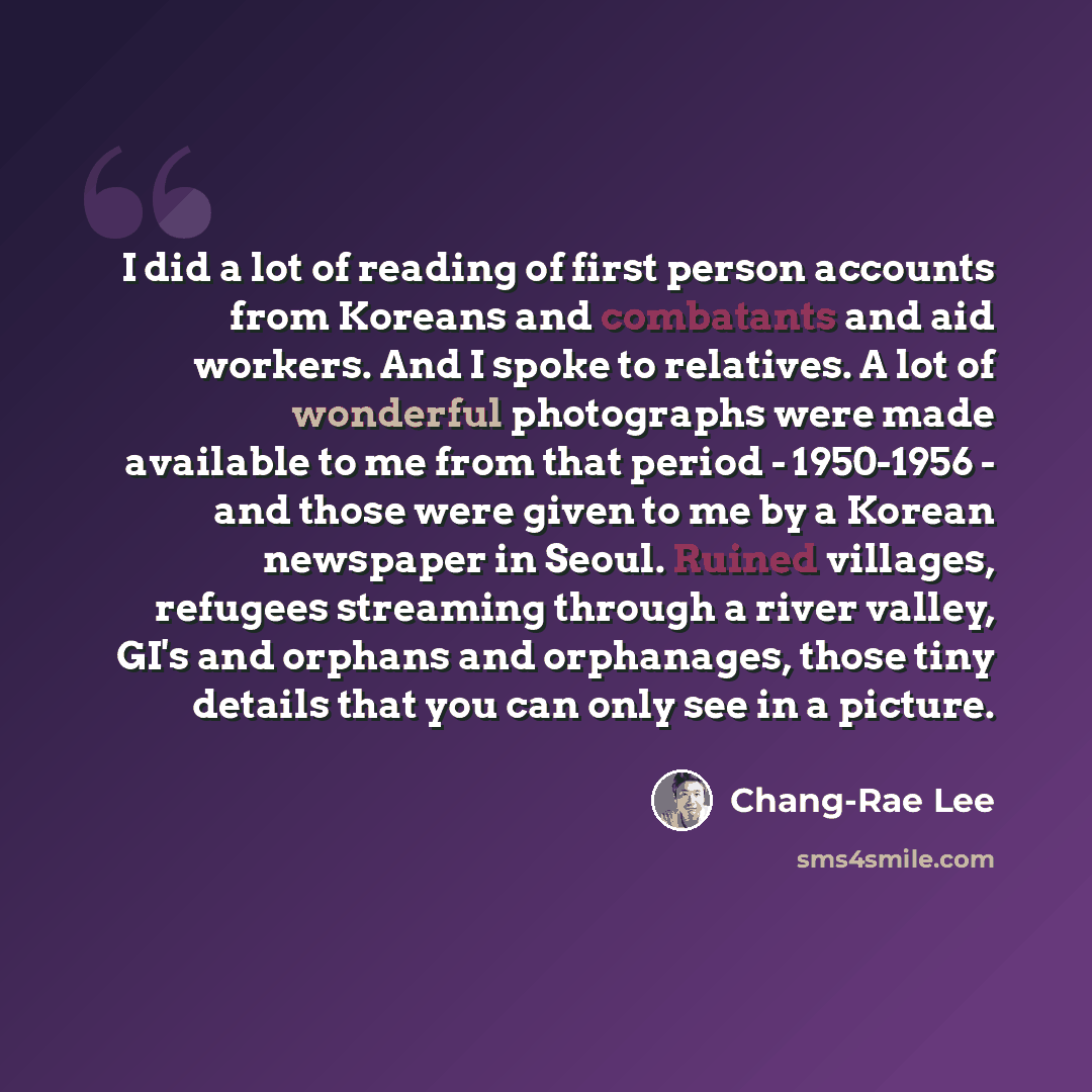 “I did a lot of reading of first person accounts from Koreans and combatants and aid workers. And I spoke to relatives. A lot of wonderful photographs were made available to me from that period - 1950-1956 - and those were given to me by a Korean newspaper in Seoul. Ruined villages, refugees…” quote by Chang-Rae Lee