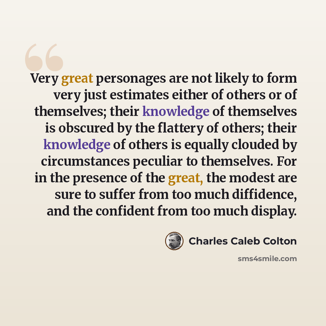 “Very great personages are not likely to form very just estimates either of others or of themselves; their knowledge of themselves is obscured by the flattery of others; their knowledge of others is equally clouded by circumstances peculiar to themselves. For in the presence of the great, the…” quote by Charles Caleb Colton