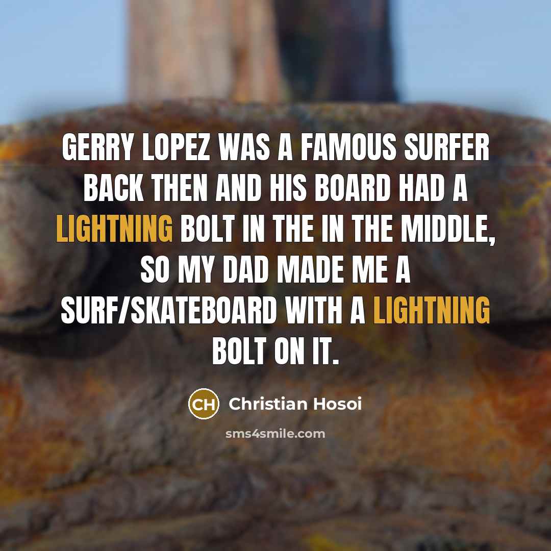 “Gerry Lopez was a famous surfer back then and his board had a lightning bolt in the in the middle, so my Dad made me a surf/skateboard with a lightning bolt on it.” quote by Christian Hosoi