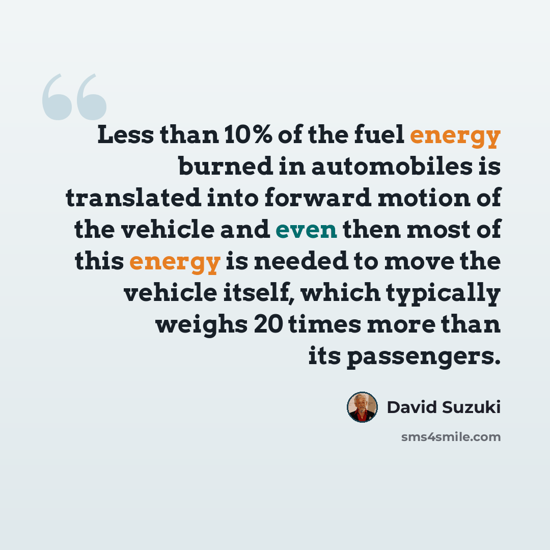 “Less than 10% of the fuel energy burned in automobiles is translated into forward motion of the vehicle and even then most of this energy is needed to move the vehicle itself, which typically weighs 20 times more than its passengers.” quote by David Suzuki