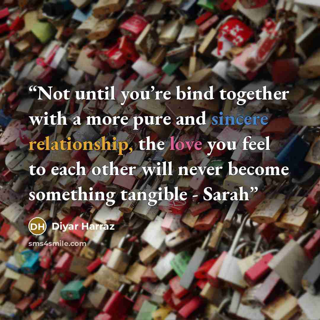 “Not until you’re bind together with a more pure and sincere relationship, the love you feel to each other will never become something tangible - Sarah” quote by Diyar Harraz