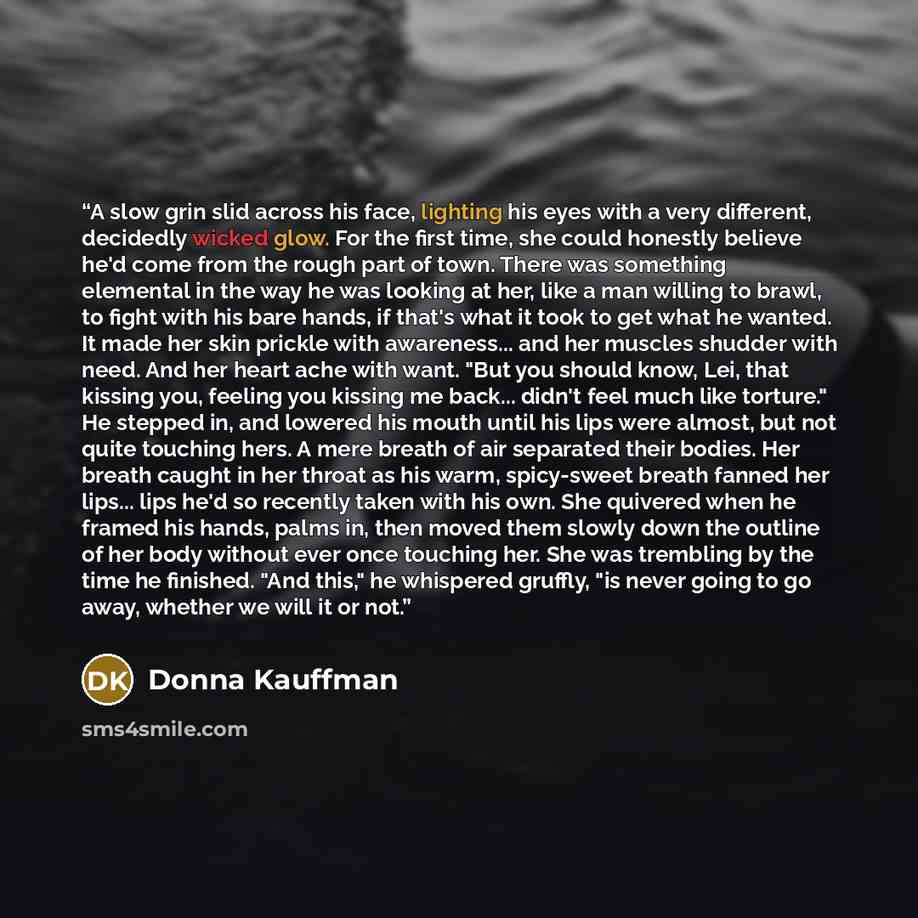 “A slow grin slid across his face, lighting his eyes with a very different, decidedly wicked glow. For the first time, she could honestly believe he'd come from the rough part of town. There was something elemental in the way he was looking at her, like a man willing to brawl, to fight with his…” quote by Donna Kauffman