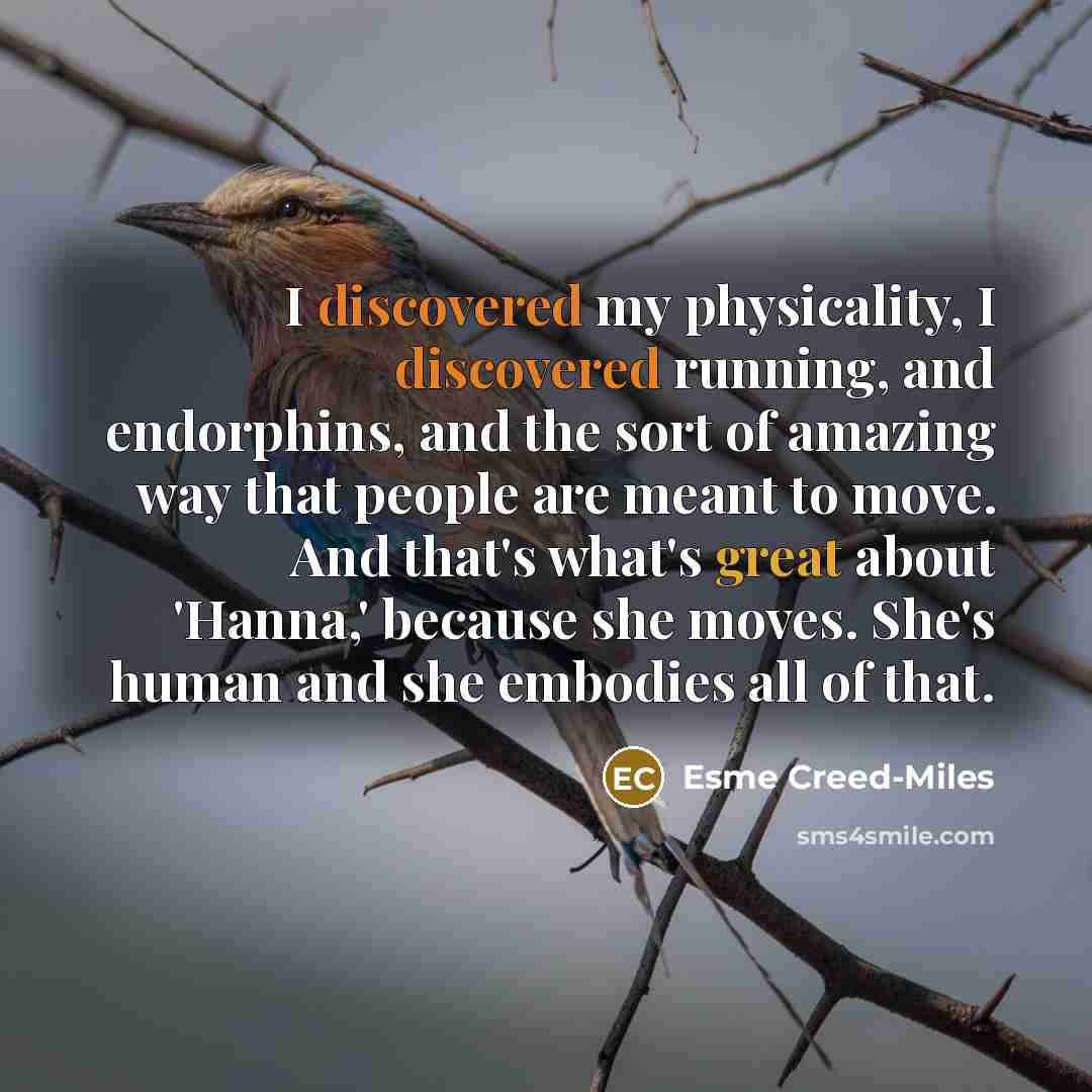 “I discovered my physicality, I discovered running, and endorphins, and the sort of amazing way that people are meant to move. And that's what's great about 'Hanna,' because she moves. She's human and she embodies all of that.” quote by Esme Creed-Miles