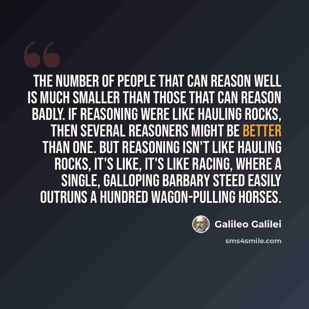 “The number of people that can reason well is much smaller than those that can reason badly. If reasoning were like hauling rocks, then several reasoners might be better than one. But reasoning isn't like hauling rocks, it's like, it's like racing, where a single, galloping Barbary steed easily…” quote by Galileo Galilei