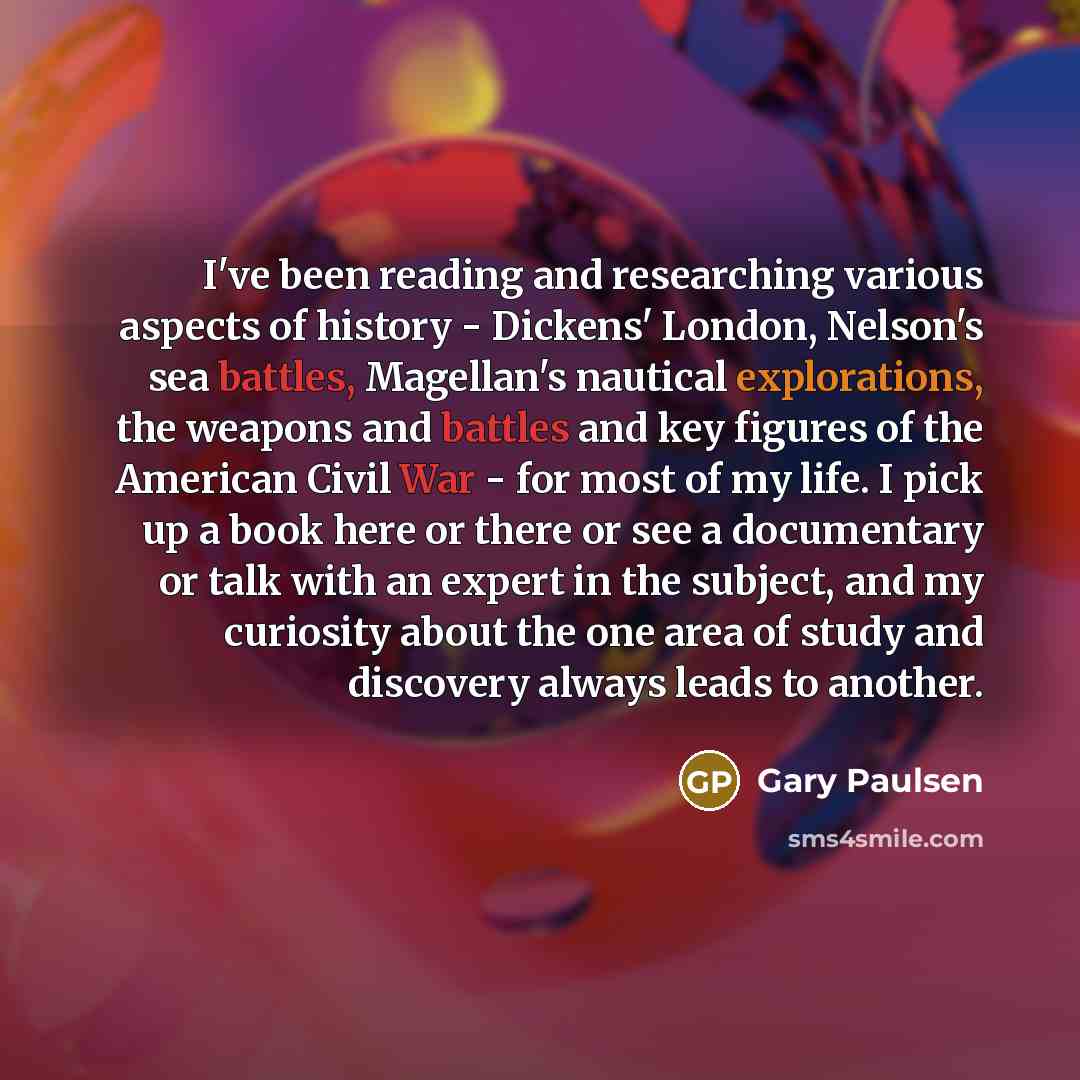 “I've been reading and researching various aspects of history - Dickens' London, Nelson's sea battles, Magellan's nautical explorations, the weapons and battles and key figures of the American Civil War - for most of my life. I pick up a book here or there or see a documentary or talk with an…” quote by Gary Paulsen