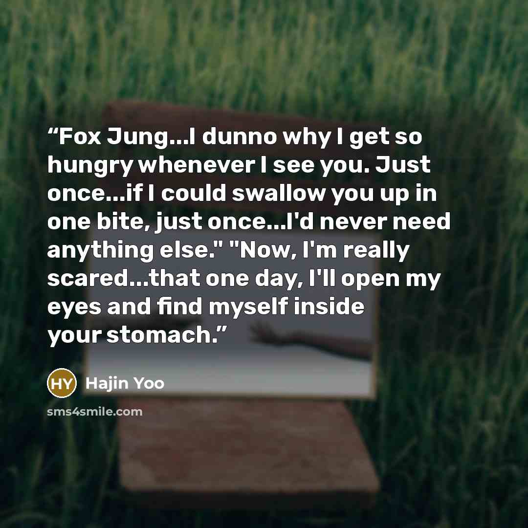 “Fox Jung...I dunno why I get so hungry whenever I see you. Just once...if I could swallow you up in one bite, just once...I'd never need anything else." "Now, I'm really scared...that one day, I'll open my eyes and find myself inside your stomach.” quote by Hajin Yoo