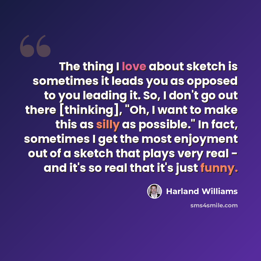 “The thing I love about sketch is sometimes it leads you as opposed to you leading it. So, I don't go out there [thinking], "Oh, I want to make this as silly as possible." In fact, sometimes I get the most enjoyment out of a sketch that plays very real - and it's so real that it's just funny.” quote by Harland Williams