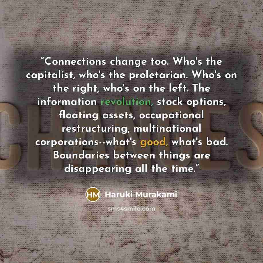 “Connections change too. Who's the capitalist, who's the proletarian. Who's on the right, who's on the left. The information revolution, stock options, floating assets, occupational restructuring, multinational corporations--what's good, what's bad. Boundaries between things are disappearing all…” quote by Haruki Murakami
