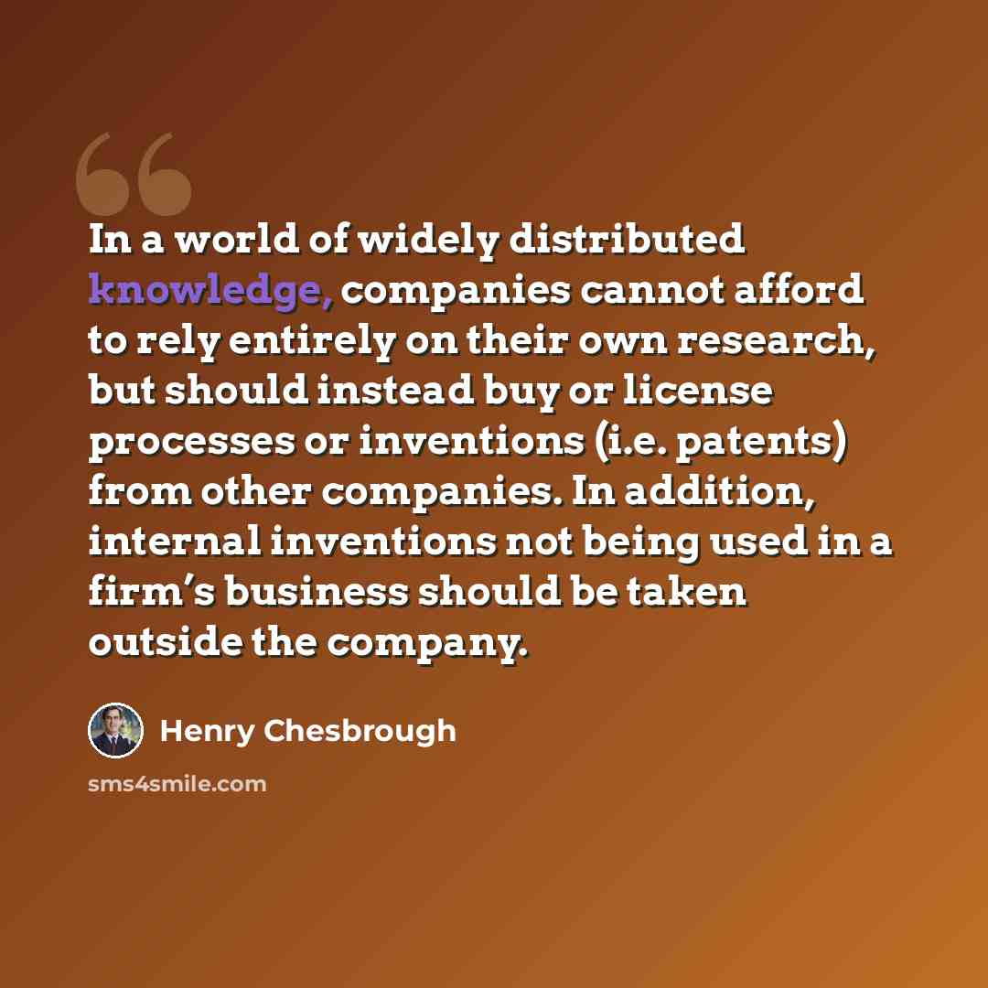 “In a world of widely distributed knowledge, companies cannot afford to rely entirely on their own research, but should instead buy or license processes or inventions (i.e. patents) from other companies. In addition, internal inventions not being used in a firm’s business should be taken outside…” quote by Henry Chesbrough