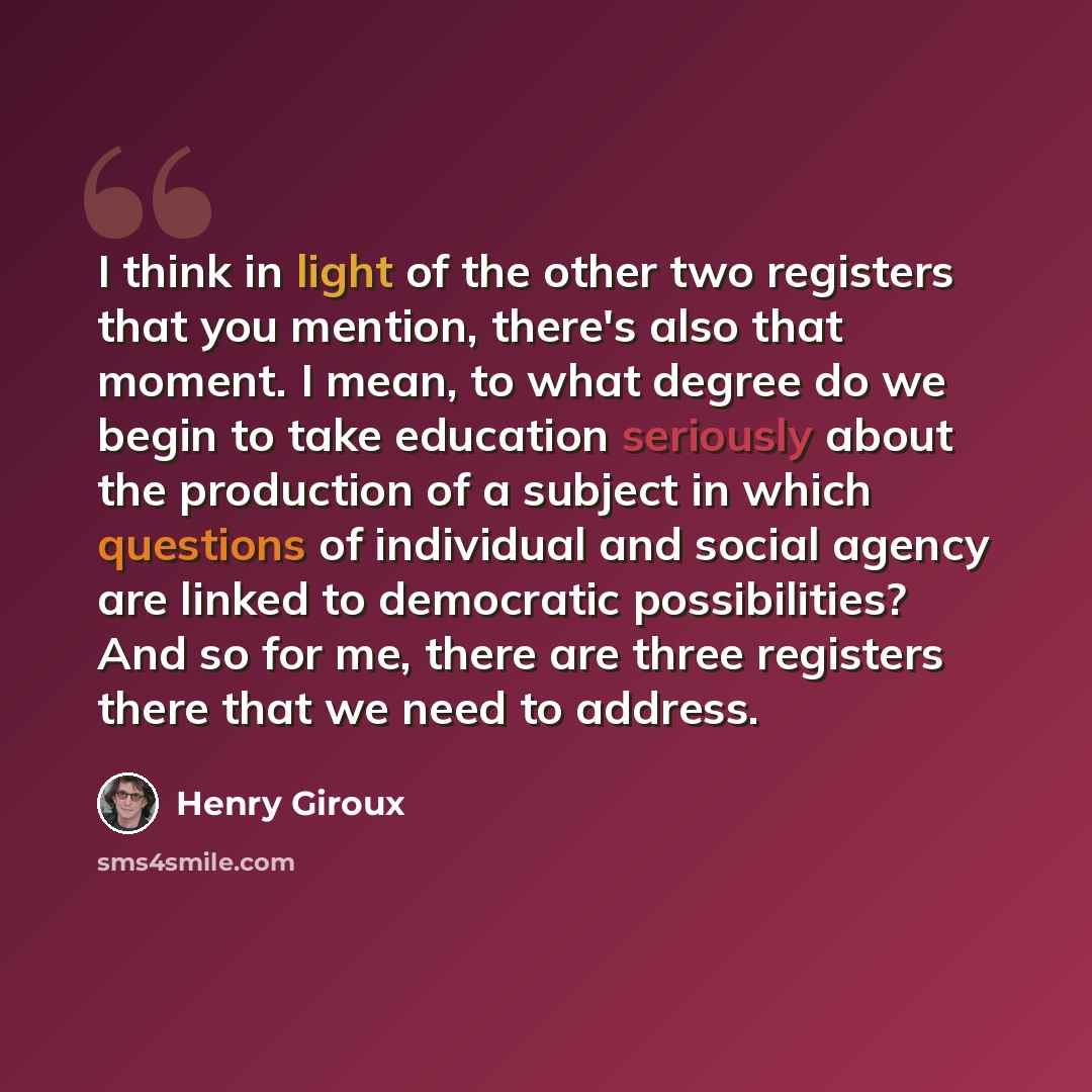 “I think in light of the other two registers that you mention, there's also that moment. I mean, to what degree do we begin to take education seriously about the production of a subject in which questions of individual and social agency are linked to democratic possibilities? And so for me, there…” quote by Henry Giroux