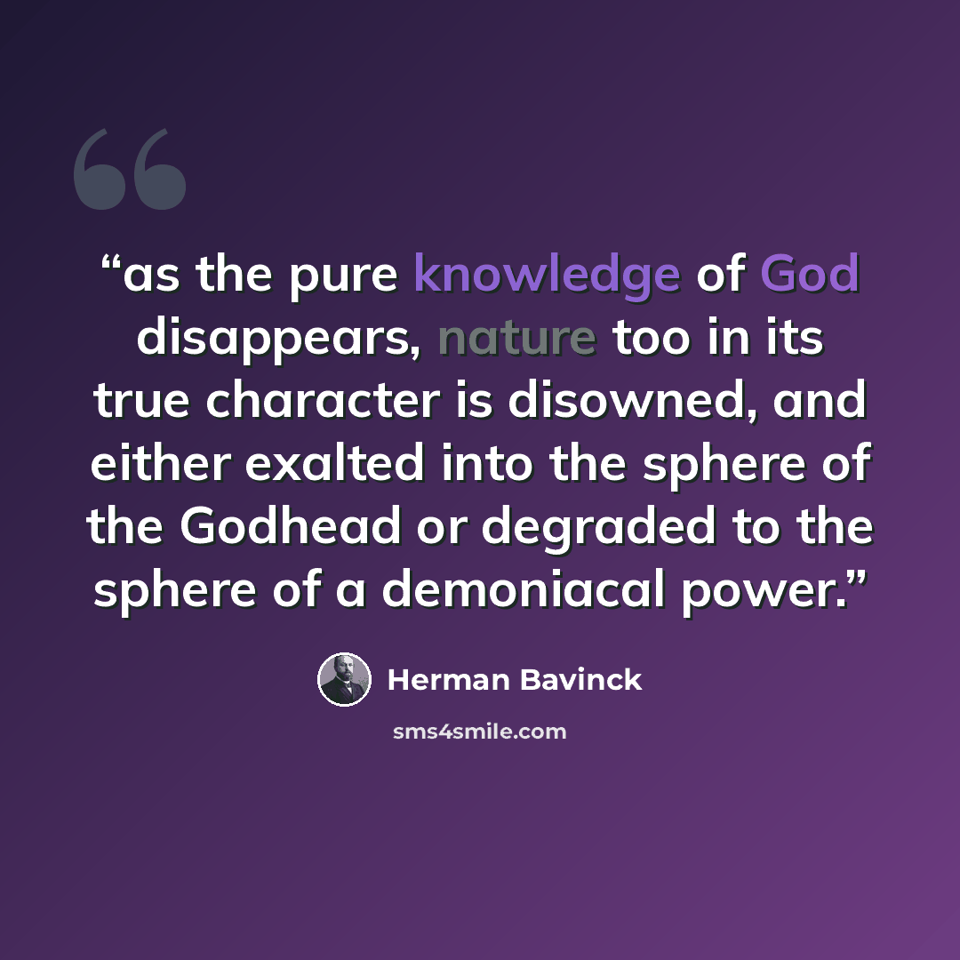 “as the pure knowledge of God disappears, nature too in its true character is disowned, and either exalted into the sphere of the Godhead or degraded to the sphere of a demoniacal power.” quote by Herman Bavinck