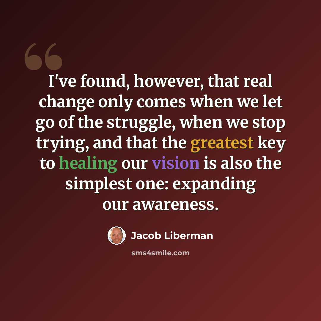 “I've found, however, that real change only comes when we let go of the struggle, when we stop trying, and that the greatest key to healing our vision is also the simplest one: expanding our awareness.” quote by Jacob Liberman