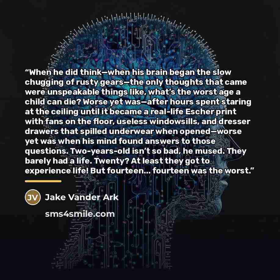 “When he did think—when his brain began the slow chugging of rusty gears—the only thoughts that came were unspeakable things like, what’s the worst age a child can die? Worse yet was—after hours spent staring at the ceiling until it became a real-life Escher print with fans on the floor, useless…” quote by Jake Vander Ark
