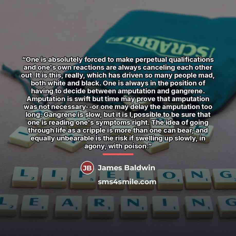 “One is absolutely forced to make perpetual qualifications and one's own reactions are always canceling each other out. It is this, really, which has driven so many people mad, both white and black. One is always in the position of having to decide between amputation and gangrene. Amputation is…” quote by James Baldwin