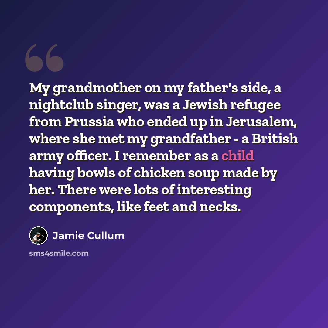 “My grandmother on my father's side, a nightclub singer, was a Jewish refugee from Prussia who ended up in Jerusalem, where she met my grandfather - a British army officer. I remember as a child having bowls of chicken soup made by her. There were lots of interesting components, like feet and necks.” quote by Jamie Cullum