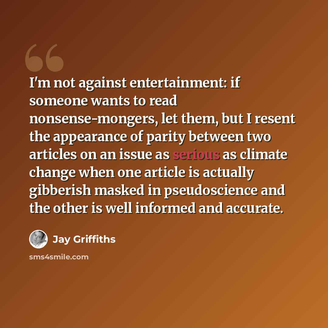 “I'm not against entertainment: if someone wants to read nonsense-mongers, let them, but I resent the appearance of parity between two articles on an issue as serious as climate change when one article is actually gibberish masked in pseudoscience and the other is well informed and accurate.” quote by Jay Griffiths