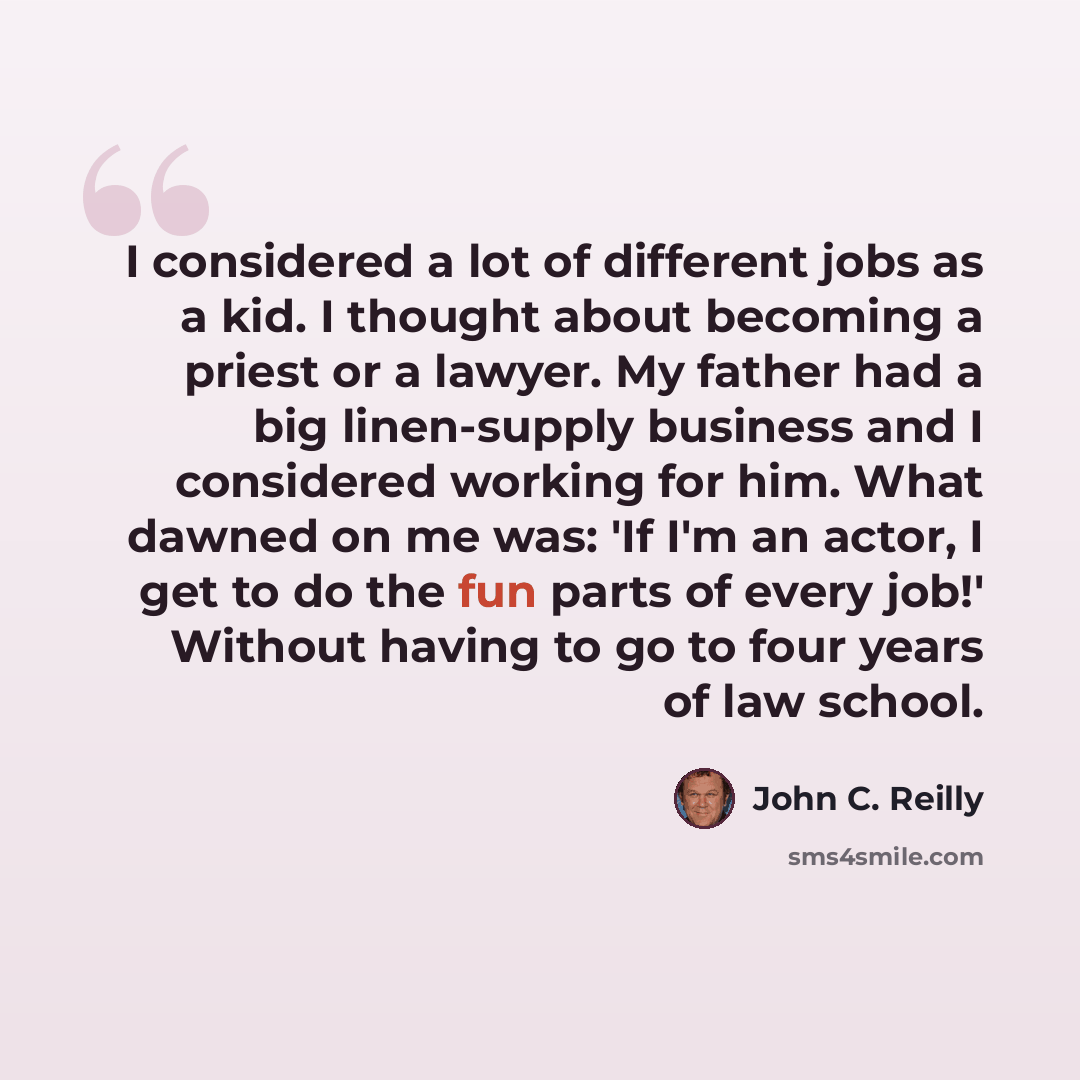 “I considered a lot of different jobs as a kid. I thought about becoming a priest or a lawyer. My father had a big linen-supply business and I considered working for him. What dawned on me was: 'If I'm an actor, I get to do the fun parts of every job!' Without having to go to four years of law…” quote by John C. Reilly