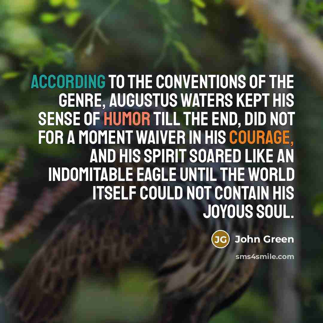 “According to the conventions of the genre, Augustus Waters kept his sense of humor till the end, did not for a moment waiver in his courage, and his spirit soared like an indomitable eagle until the world itself could not contain his joyous soul.” quote by John Green