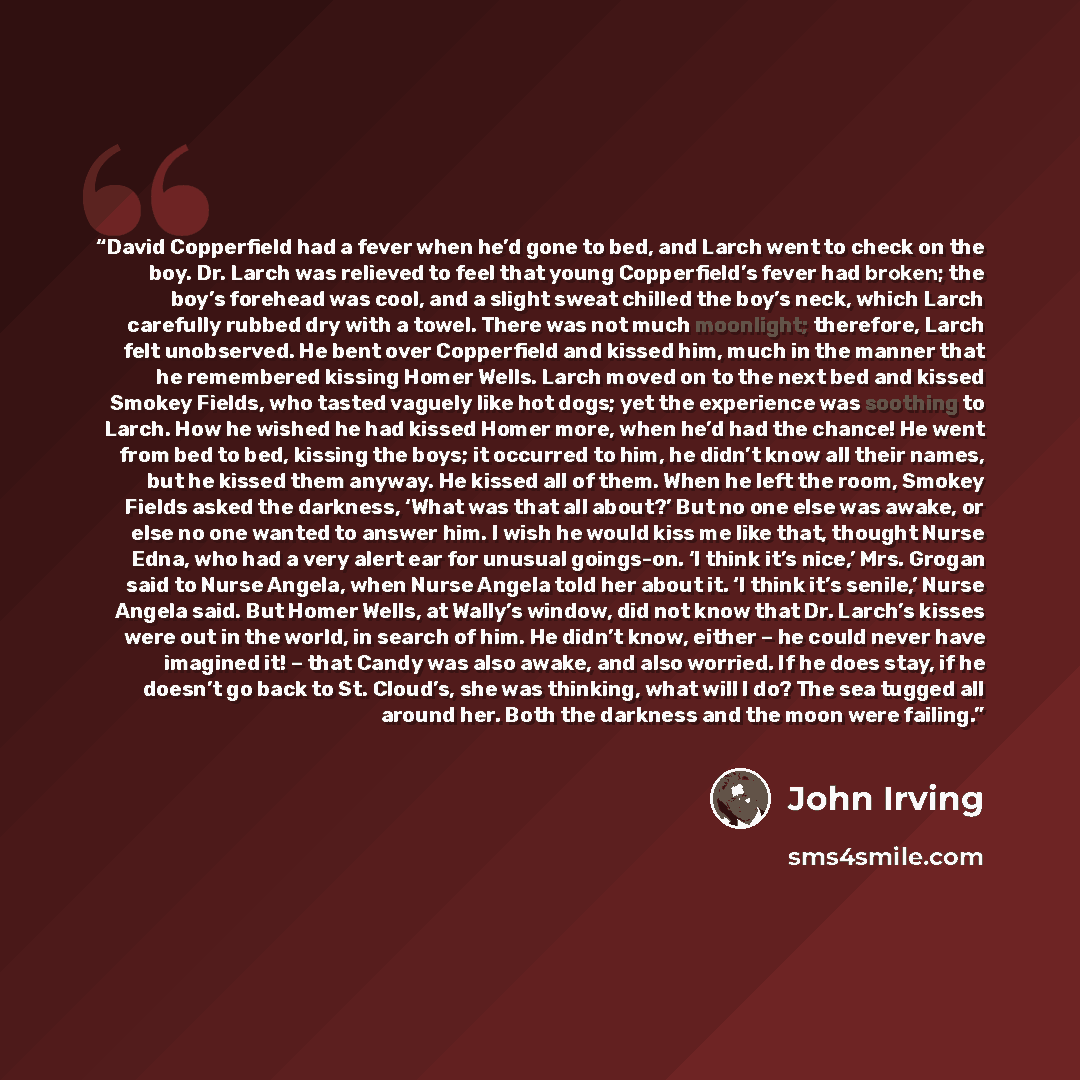 “David Copperfield had a fever when he’d gone to bed, and Larch went to check on the boy. Dr. Larch was relieved to feel that young Copperfield’s fever had broken; the boy’s forehead was cool, and a slight sweat chilled the boy’s neck, which Larch carefully rubbed dry with a towel. There was not…” quote by John Irving