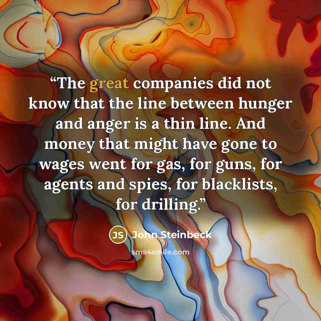 “The great companies did not know that the line between hunger and anger is a thin line. And money that might have gone to wages went for gas, for guns, for agents and spies, for blacklists, for drilling.” quote by John Steinbeck