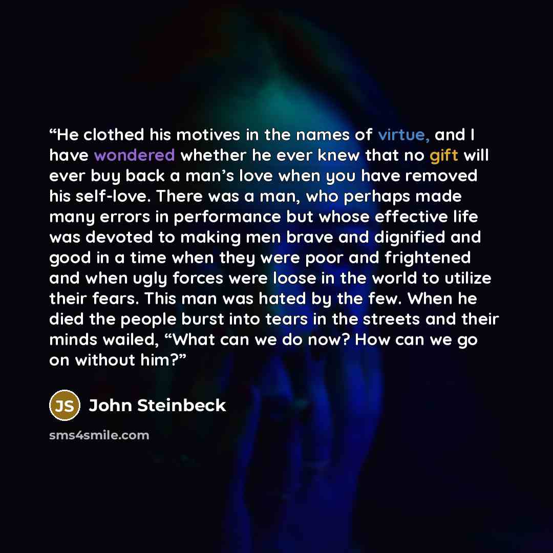 “He clothed his motives in the names of virtue, and I have wondered whether he ever knew that no gift will ever buy back a man’s love when you have removed his self-love. There was a man, who perhaps made many errors in performance but whose effective life was devoted to making men brave and…” quote by John Steinbeck