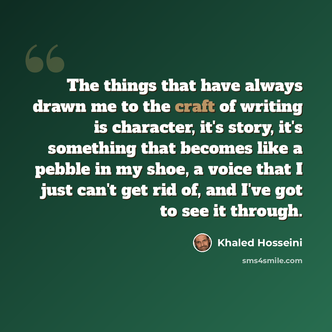 “The things that have always drawn me to the craft of writing is character, it's story, it's something that becomes like a pebble in my shoe, a voice that I just can't get rid of, and I've got to see it through.” quote by Khaled Hosseini