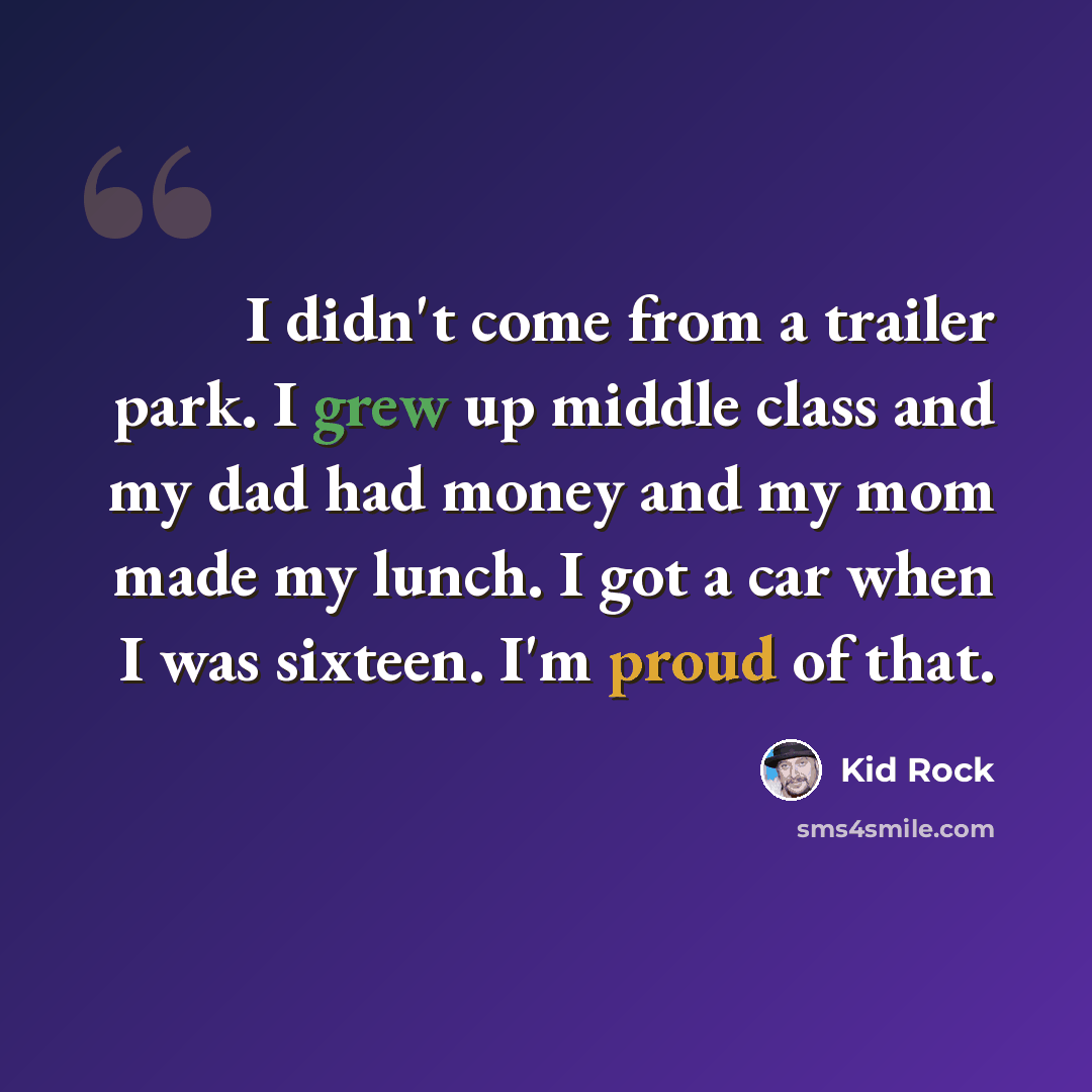 “I didn't come from a trailer park. I grew up middle class and my dad had money and my mom made my lunch. I got a car when I was sixteen. I'm proud of that.” quote by Kid Rock