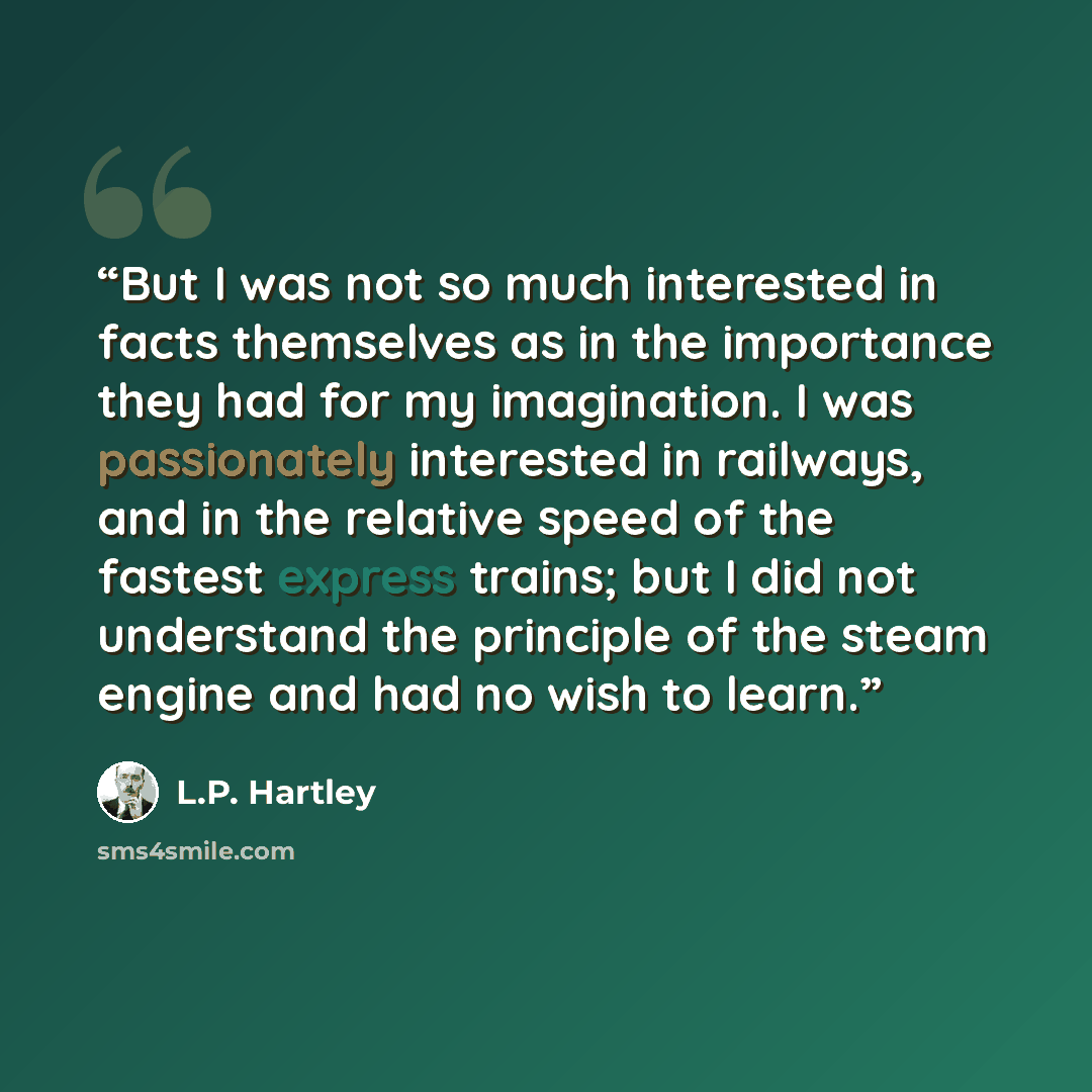 “But I was not so much interested in facts themselves as in the importance they had for my imagination. I was passionately interested in railways, and in the relative speed of the fastest express trains; but I did not understand the principle of the steam engine and had no wish to learn.” quote by L.P. Hartley
