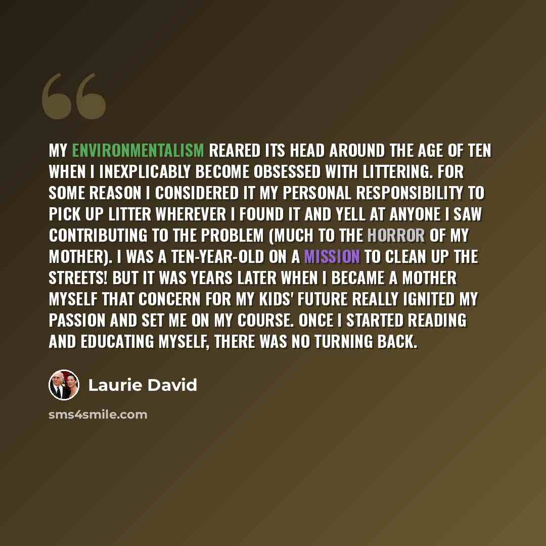 “My environmentalism reared its head around the age of ten when I inexplicably become obsessed with littering. For some reason I considered it my personal responsibility to pick up litter wherever I found it and yell at anyone I saw contributing to the problem (much to the horror of my mother). I…” quote by Laurie David