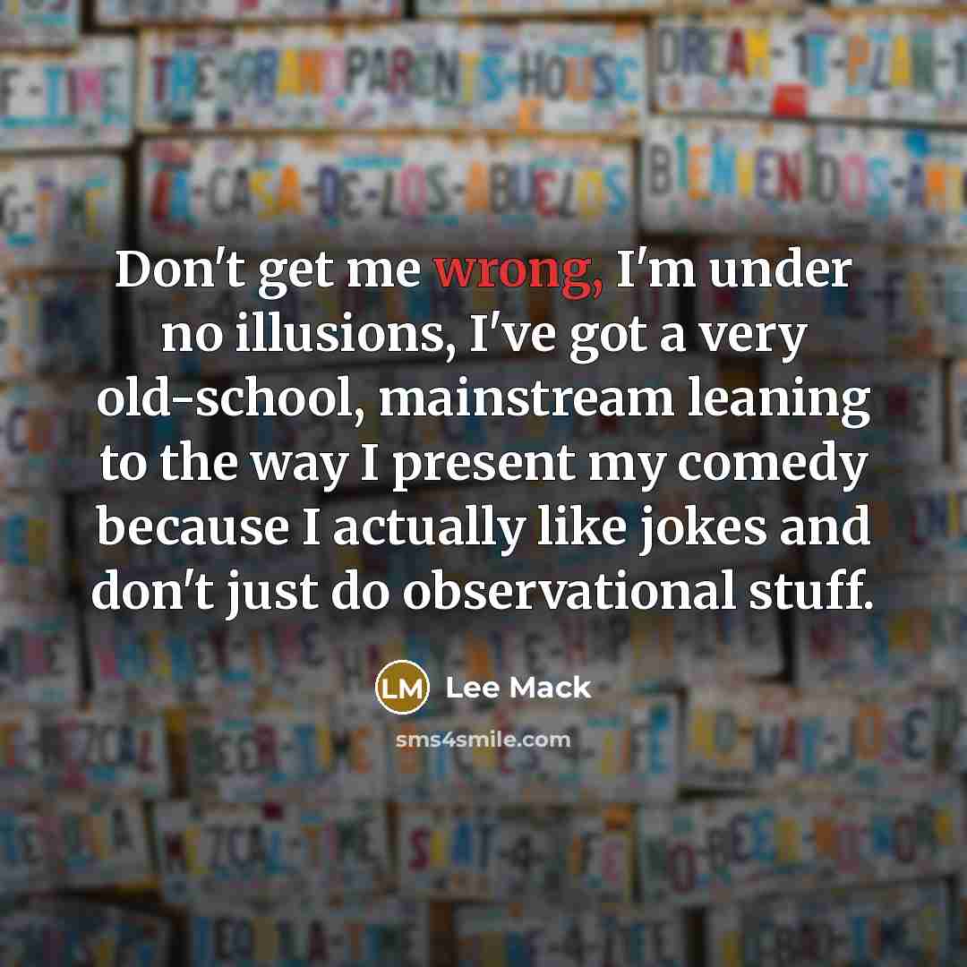 “Don't get me wrong, I'm under no illusions, I've got a very old-school, mainstream leaning to the way I present my comedy because I actually like jokes and don't just do observational stuff.” quote by Lee Mack
