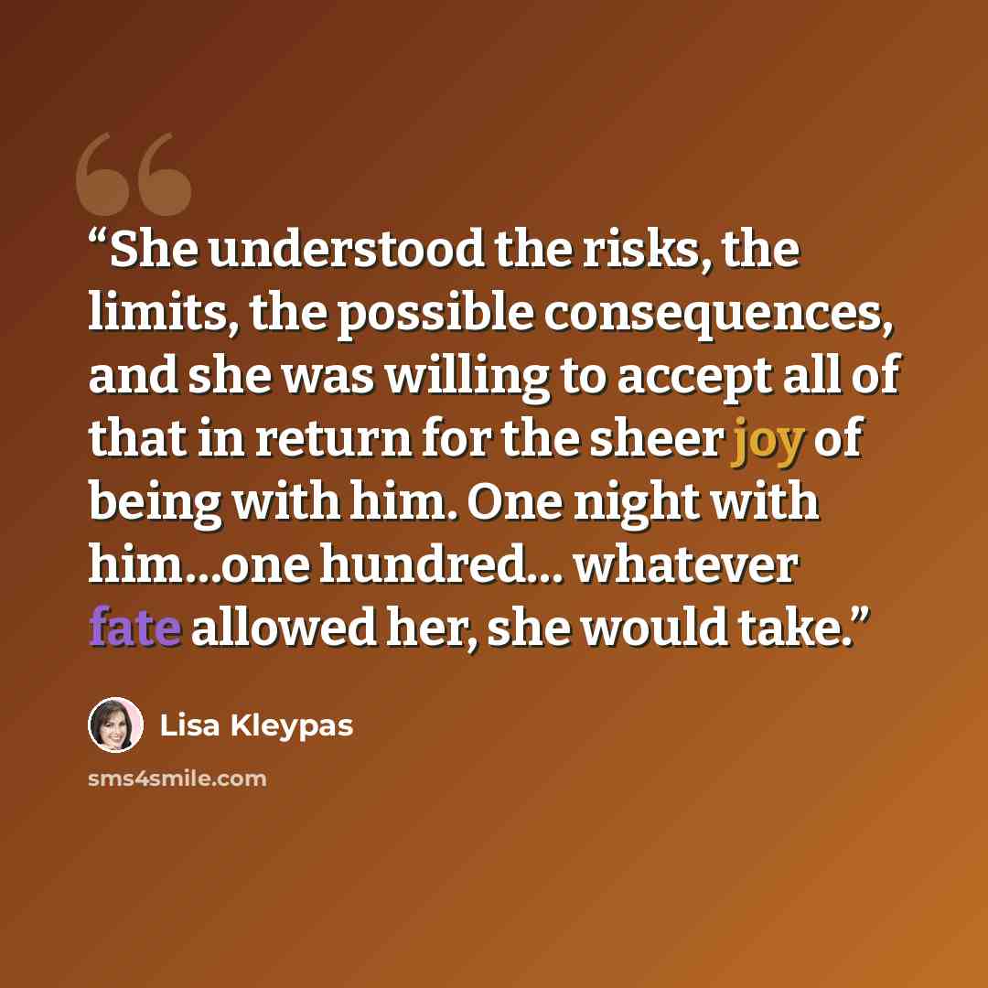 “She understood the risks, the limits, the possible consequences, and she was willing to accept all of that in return for the sheer joy of being with him. One night with him…one hundred… whatever fate allowed her, she would take.” quote by Lisa Kleypas