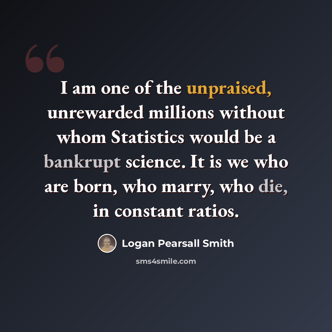 “I am one of the unpraised, unrewarded millions without whom Statistics would be a bankrupt science. It is we who are born, who marry, who die, in constant ratios.” quote by Logan Pearsall Smith