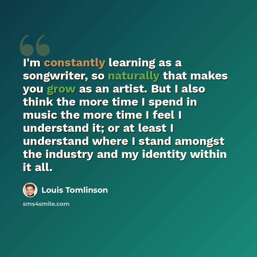 “I'm constantly learning as a songwriter, so naturally that makes you grow as an artist. But I also think the more time I spend in music the more time I feel I understand it; or at least I understand where I stand amongst the industry and my identity within it all.” quote by Louis Tomlinson