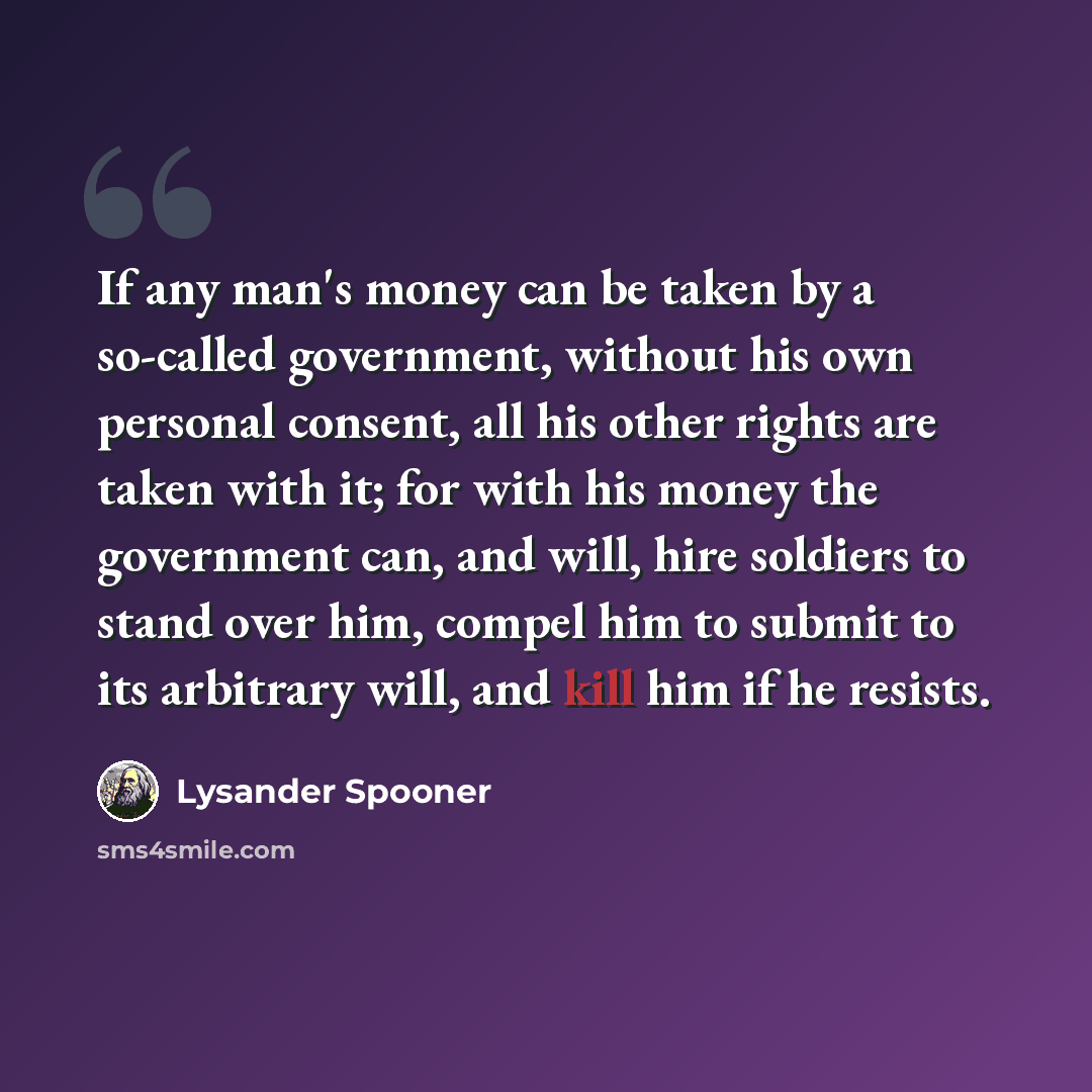 “If any man's money can be taken by a so-called government, without his own personal consent, all his other rights are taken with it; for with his money the government can, and will, hire soldiers to stand over him, compel him to submit to its arbitrary will, and kill him if he resists.” quote by Lysander Spooner